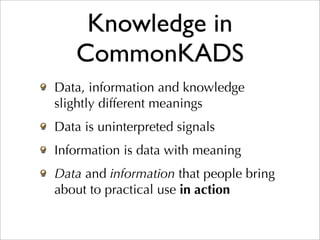 Knowledge in
   CommonKADS
Data, information and knowledge
slightly different meanings
Data is uninterpreted signals
Information is data with meaning
Data and information that people bring
about to practical use in action
 