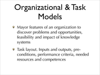 Organizational & Task
      Models
Mayor features of an organization to
discover problems and opportunities,
feasibility and impact of knowledge
systems
Task layout. Inputs and outputs, pre-
conditions, performance criteria, needed
resources and competences
 