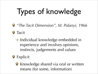 Types of knowledge
“The Tacit Dimension”, M. Polanyi, 1966
Tacit
  Individual knowledge embedded in
  experience and involves opinions,
  instincts, judgements and values
Explicit
  Knowledge shared via oral or written
  means (for some, information)
 