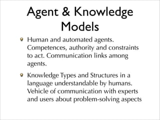 Agent & Knowledge
      Models
Human and automated agents.
Competences, authority and constraints
to act. Communication links among
agents.
Knowledge Types and Structures in a
language understandable by humans.
Vehicle of communication with experts
and users about problem-solving aspects
 