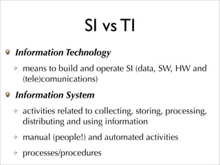 SI vs TI
Information Technology
 means to build and operate SI (data, SW, HW and
 (tele)comunications)
Information System
 activities related to collecting, storing, processing,
 distributing and using information
 manual (people!) and automated activities
 processes/procedures
 