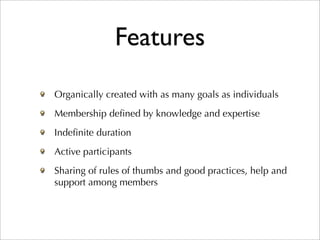 Features
Organically created with as many goals as individuals
Membership deﬁned by knowledge and expertise
Indeﬁnite duration
Active participants
Sharing of rules of thumbs and good practices, help and
support among members
 