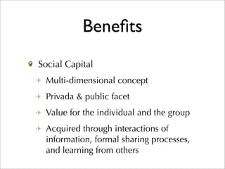 Beneﬁts
Social Capital
 Multi-dimensional concept
 Privada & public facet
 Value for the individual and the group
 Acquired through interactions of
 information, formal sharing processes,
 and learning from others
 