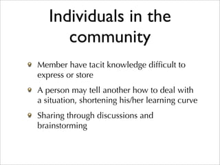 Individuals in the
      community
Member have tacit knowledge difﬁcult to
express or store
A person may tell another how to deal with
a situation, shortening his/her learning curve
Sharing through discussions and
brainstorming
 