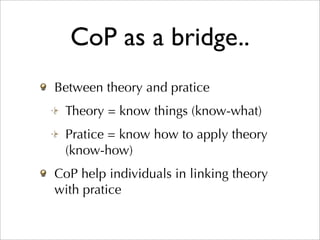 CoP as a bridge..
Between theory and pratice
 Theory = know things (know-what)
 Pratice = know how to apply theory
 (know-how)
CoP help individuals in linking theory
with pratice
 