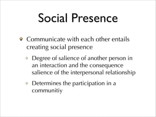 Social Presence
Communicate with each other entails
creating social presence
 Degree of salience of another person in
 an interaction and the consequence
 salience of the interpersonal relationship
 Determines the participation in a
 communitiy
 