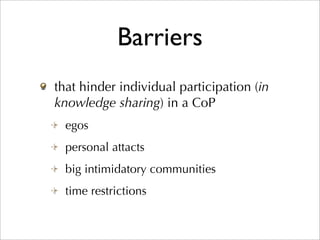 Barriers
that hinder individual participation (in
knowledge sharing) in a CoP
  egos
  personal attacts
  big intimidatory communities
  time restrictions
 