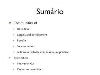 Sumário
Communities of
  Deﬁnition

  Origins and development

  Beneﬁts

  Success factors

  Actions to cultivate communities of practice

Tool section

  Innovation Cast

  Online communities
 