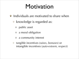 Motivation
Individuals are motivated to share when
 knowledge is regarded as:
   public asset
   a moral obligation
   a community interest
 tangible incentives (raises, bonuses) or
 intangible incentives (auto-esteem, respect)
 