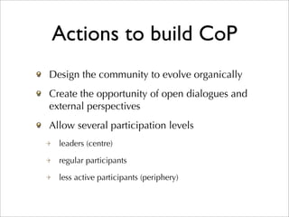 Actions to build CoP
Design the community to evolve organically
Create the opportunity of open dialogues and
external perspectives
Allow several participation levels
  leaders (centre)

  regular participants

  less active participants (periphery)
 