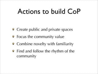 Actions to build CoP

Create public and private spaces
Focus the community value
Combine novelty with familiarity
Find and follow the rhythm of the
community
 
