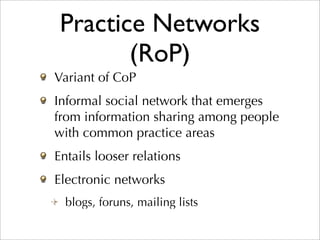 Practice Networks
        (RoP)
Variant of CoP
Informal social network that emerges
from information sharing among people
with common practice areas
Entails looser relations
Electronic networks
  blogs, foruns, mailing lists
 