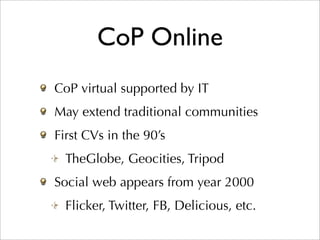 CoP Online
CoP virtual supported by IT
May extend traditional communities
First CVs in the 90’s
  TheGlobe, Geocities, Tripod
Social web appears from year 2000
  Flicker, Twitter, FB, Delicious, etc.
 