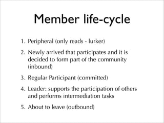 Member life-cycle
1. Peripheral (only reads - lurker)
2. Newly arrived that participates and it is
   decided to form part of the community
   (inbound)
3. Regular Participant (committed)
4. Leader: supports the participation of others
   and performs intermediation tasks
5. About to leave (outbound)
 