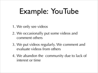 Example: YouTube
1. We only see videos
2. We occasionally put some videos and
   comment others
3. We put videos regularly. We comment and
   evaluate videos from others
4. We abandon the community due to lack of
   interest or time
 