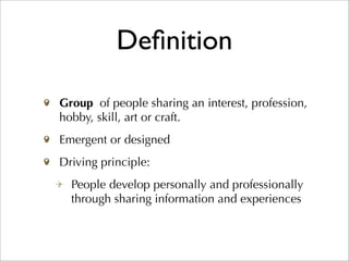 Deﬁnition

Group of people sharing an interest, profession,
hobby, skill, art or craft.
Emergent or designed
Driving principle:
  People develop personally and professionally
  through sharing information and experiences
 