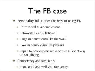 The FB case
Personality inﬂuences the way of using FB
  Extroverted as a complement
  Introverted as a substitute
  High in neuroticism like the Wall
  Low in neuroticism like pictures
  Open to new experiences use as a different way
  of socializing
Competency and familiarity
  time in FB and wall visit frequency
 