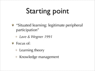 Starting point
“Situated learning: legitimate peripheral
participation”
  Lave & Wegner 1991
Focus of:
  Learning theory
  Knowledge management
 