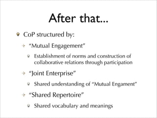 After that...
CoP structured by:
 “Mutual Engagement”
   Establishment of norms and construction of
   collaborative relations through participation

 “Joint Enterprise”
   Shared understanding of “Mutual Engament”

 “Shared Repertoire”
   Shared vocabulary and meanings
 