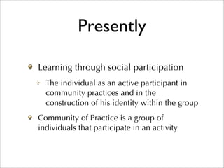 Presently

Learning through social participation
  The individual as an active participant in
  community practices and in the
  construction of his identity within the group
Community of Practice is a group of
individuals that participate in an activity
 