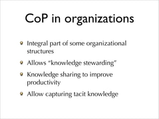 CoP in organizations
Integral part of some organizational
structures
Allows “knowledge stewarding”
Knowledge sharing to improve
productivity
Allow capturing tacit knowledge
 