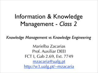 Information & Knowledge
      Management - Class 2

Knowledge Management vs Knowledge Engineering

              Marielba Zacarias
              Prof. Auxiliar DEEI
         FCT I, Gab 2.69, Ext. 7749
               mzacaria@ualg.pt
         http://w3.ualg.pt/~mzacaria
 