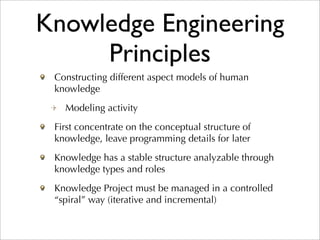 Knowledge Engineering
     Principles
 Constructing different aspect models of human
 knowledge
   Modeling activity
 First concentrate on the conceptual structure of
 knowledge, leave programming details for later
 Knowledge has a stable structure analyzable through
 knowledge types and roles
 Knowledge Project must be managed in a controlled
 “spiral” way (iterative and incremental)
 