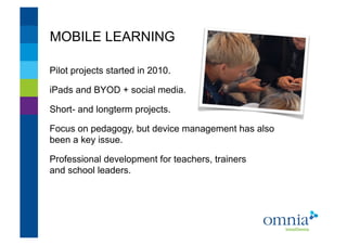 MOBILE LEARNING                    !




Pilot projects started in 2010.!

iPads and BYOD + social media.!

Short- and longterm projects.!

Focus on pedagogy, but device management has also
been a key issue.!

Professional development for teachers, trainers
and school leaders.!
 