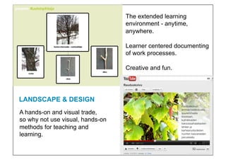 The extended learning
                                  environment - anytime,
                                  anywhere.

                                  Learner centered documenting
                                  of work processes.

                                  Creative and fun.




LANDSCAPE & DESIGN!
A hands-on and visual trade,
so why not use visual, hands-on
methods for teaching and
learning.!
 