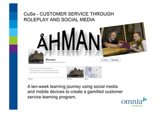 CuSe - CUSTOMER SERVICE THROUGH
ROLEPLAY AND SOCIAL MEDIA!




 A ten-week learning journey using social media
 and mobile devices to create a gamified customer
 service learning program.!
 