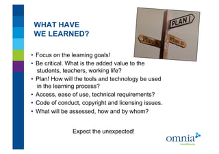 WHAT HAVE
 WE LEARNED?!

•  Focus on the learning goals!
•  Be critical. What is the added value to the
   students, teachers, working life?
•  Plan! How will the tools and technology be used
   in the learning process?
•  Access, ease of use, technical requirements?
•  Code of conduct, copyright and licensing issues.
•  What will be assessed, how and by whom?!


                Expect the unexpected!!
 