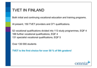 TVET IN FINLAND               !



Both initial and continuing vocational education and training programs.

At present, 150 TVET providers and 371 qualifications.

52 vocational qualifications divided into 113 study programmes, EQF 4
188 further vocational qualifications, EQF 4
131 specialist vocational qualifications, EQF 5

Over 130 000 students

TVET is the first choice for over 50 % of 9th graders!
 