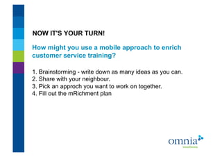 NOW IT'S YOUR TURN!

How might you use a mobile approach to enrich
customer service training?!

1. Brainstorming - write down as many ideas as you can.
2. Share with your neighbour.
3. Pick an approch you want to work on together.
4. Fill out the mRichment plan !
 