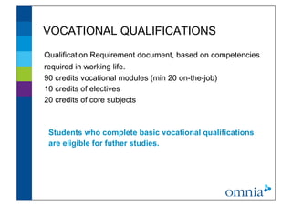 VOCATIONAL QUALIFICATIONS                           !




Qualification Requirement document, based on competencies
required in working life.
90 credits vocational modules (min 20 on-the-job)
10 credits of electives
20 credits of core subjects



 Students who complete basic vocational qualifications
 are eligible for futher studies. !
 