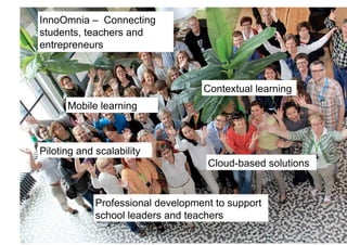 InnoOmnia – Connecting
students, teachers and
entrepreneurs!



                                   Contextual learning!
      Mobile learning!



Piloting and scalability !
                                    Cloud-based solutions!


             Professional development to support
             school leaders and teachers!
 