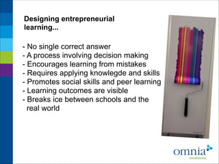 Designing entrepreneurial
learning...

- No single correct answer
- A process involving decision making
- Encourages learning from mistakes
- Requires applying knowlegde and skills
- Promotes social skills and peer learning
- Learning outcomes are visible
- Breaks ice between schools and the
real world

 