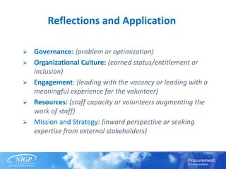 Reflections and Application
 Governance: (problem or optimization)
 Organizational Culture: (earned status/entitlement or
inclusion)
 Engagement: (leading with the vacancy or leading with a
meaningful experience for the volunteer)
 Resources: (staff capacity or volunteers augmenting the
work of staff)
 Mission and Strategy: (inward perspective or seeking
expertise from external stakeholders)
 
