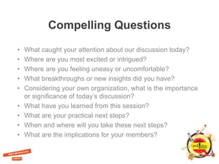 Compelling Questions
• What caught your attention about our discussion today?
• Where are you most excited or intrigued?
• Where are you feeling uneasy or uncomfortable?
• What breakthroughs or new insights did you have?
• Considering your own organization, what is the importance
or significance of today’s discussion?
• What have you learned from this session?
• What are your practical next steps?
• When and where will you take these next steps?
• What are the implications for your members?
 