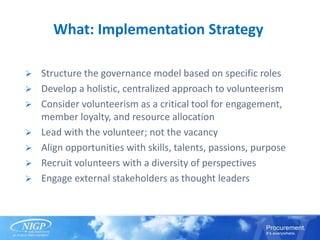 What: Implementation Strategy
 Structure the governance model based on specific roles
 Develop a holistic, centralized approach to volunteerism
 Consider volunteerism as a critical tool for engagement,
member loyalty, and resource allocation
 Lead with the volunteer; not the vacancy
 Align opportunities with skills, talents, passions, purpose
 Recruit volunteers with a diversity of perspectives
 Engage external stakeholders as thought leaders
 
