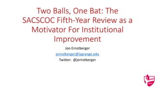 Two Balls, One Bat: The
SACSCOC Fifth-Year Review as a
Motivator For Institutional
Improvement
Jon Ernstberger
jernstberger@lagrange.edu
Twitter: @jernstberger
 