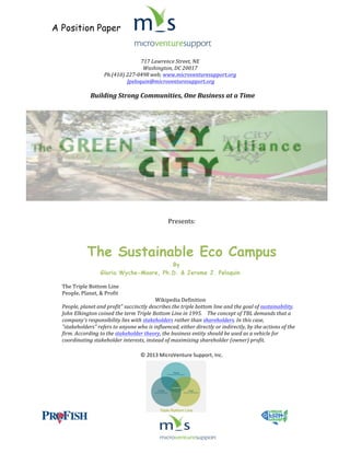 A Position Paper
	
  
	
  

	
  
717	
  Lawrence	
  Street,	
  NE	
  	
  
Washington,	
  DC	
  20017	
  
Ph.(410)	
  227-­‐0498	
  web;	
  www.microventuresupport.org	
  	
  
	
  Jpeloquin@microventuresupport.org	
  
	
  

Building	
  Strong	
  Communities,	
  One	
  Business	
  at	
  a	
  Time	
  
	
  

	
  	
  	
  	
  	
  	
  
	
  

Presents:	
  
	
  
	
  

The Sustainable Eco Campus
By
Gloria Wyche-Moore, Ph.D. & Jerome J. Peloquin
	
  

The	
  Triple	
  Bottom	
  Line	
  
People,	
  Planet,	
  &	
  Profit	
  
Wikipedia	
  Definition	
  
People,	
  planet	
  and	
  profit"	
  succinctly	
  describes	
  the	
  triple	
  bottom	
  line	
  and	
  the	
  goal	
  of	
  sustainability.	
  	
  
John	
  Elkington	
  coined	
  the	
  term	
  Triple	
  Bottom	
  Line	
  in	
  1995.	
  	
  	
  	
  The	
  concept	
  of	
  TBL	
  demands	
  that	
  a	
  
company's	
  responsibility	
  lies	
  with	
  stakeholders	
  rather	
  than	
  shareholders.	
  In	
  this	
  case,	
  
"stakeholders"	
  refers	
  to	
  anyone	
  who	
  is	
  influenced,	
  either	
  directly	
  or	
  indirectly,	
  by	
  the	
  actions	
  of	
  the	
  
firm.	
  According	
  to	
  the	
  stakeholder	
  theory,	
  the	
  business	
  entity	
  should	
  be	
  used	
  as	
  a	
  vehicle	
  for	
  
coordinating	
  stakeholder	
  interests,	
  instead	
  of	
  maximizing	
  shareholder	
  (owner)	
  profit.	
  

	
  
©	
  2013	
  MicroVenture	
  Support,	
  Inc.	
  

	
  
	
  

	
  

	
  

	
  	
  

	
  

 