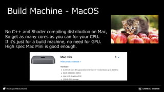 #UE4 | @UNREALENGINE
Build Machine - MacOS
No C++ and Shader compiling distribution on Mac,
So get as many cores as you can for your CPU.
If itʼs just for a build machine, no need for GPU.
High spec Mac Mini is good enough.
 