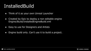 #UE4 | @UNREALENGINE
InstalledBuild
● Think of it as your own Unreal Launcher
● Created by Epic to deploy a non editable engine
Engine/Build/InstalledEngineBuild.xml
● Easy to use for Designers and Artists
● Engine build only. Canʼt use it to build a project.
 