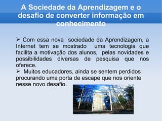 A Sociedade da Aprendizagem e o desafio de converter informação em conhecimento Com essa nova  sociedade da Aprendizagem , a Internet tem se mostrado  uma tecnologia que facilita a motivação dos alunos,  pelas novidades e possibilidades diversas de pesquisa que nos oferece. Muitos educadores, ainda se sentem perdidos procurando uma porta de escape que nos oriente nesse novo desafio. 