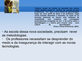 Todavia, mudar as formas de aprender dos alunos requer também mudar as  formas  de  ensinar de seus professores.  Por  isso, a nova cultura da aprendizagem exige um novo perfil de aluno e de professor, exige novas funções discentes e docentes, as quais só se tornarão possíveis se houver uma mudança de mentalidade, uma mudança nas concepções profundamente arraigadas de uns  e de outros sobre a aprendizagem e o ensino para encarar essa  nova cultura da aprendizagem    (Pozo e Pérez Echeverría, 2001). As escola dessa nova sociedade, precisam  rever as metodologias. Os professores necessitam se desprender do medo e da insegurança de interagir com as novas tecnologias.  