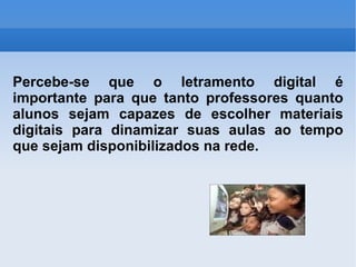 Percebe-se que o letramento digital é importante para que tanto professores quanto alunos sejam capazes de escolher materiais digitais para dinamizar suas aulas ao tempo que sejam disponibilizados na rede. 