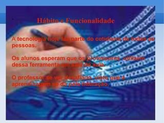 A  tecnologia hoje faz parte do cotidiano de todas as pessoas.  Os alunos esperam que os professores  utilizem dessa ferramenta em sala de aula. O professor se ver desafiado, visto que a aprendizagem se dá pela interação. 