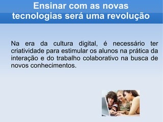 Ensinar com as novas tecnologias será uma revolução Na era da cultura digital, é necessário ter criatividade para estimular os alunos na prática da interação e do trabalho colaborativo na busca de novos conhecimentos. 