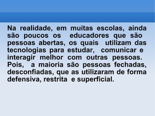 Na realidade, em muitas escolas, ainda são poucos os  educadores que são  pessoas abertas, os quais  utilizam das tecnologias para estudar,  comunicar e  interagir melhor com outras pessoas.  Pois,  a maioria são pessoas fechadas, desconfiadas, que as utilizaram de forma defensiva, restrita  e superficial. 