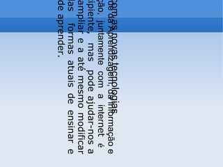 A  Sociedade da Aprendizagem, da informação e comunicação, juntamente com a inter net  é   ainda incipiente,  mas  pode ajudar-nos a rever, a ampliar e a até mesmo modificar muitas das  formas atuais de ensinar e também de aprender. Aprendendo com as novas tecnologias 